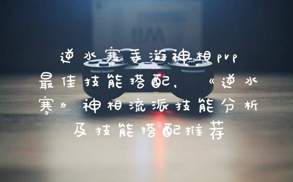 逆水寒手游神相pvp最佳技能搭配，《逆水寒》神相流派技能分析及技能搭配推荐