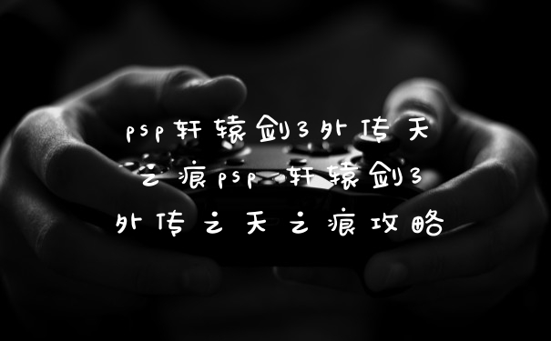 psp轩辕剑3外传天之痕psp 轩辕剑3外传之天之痕攻略