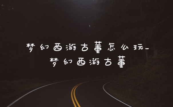 梦幻西游古董怎么玩_梦幻西游古董
