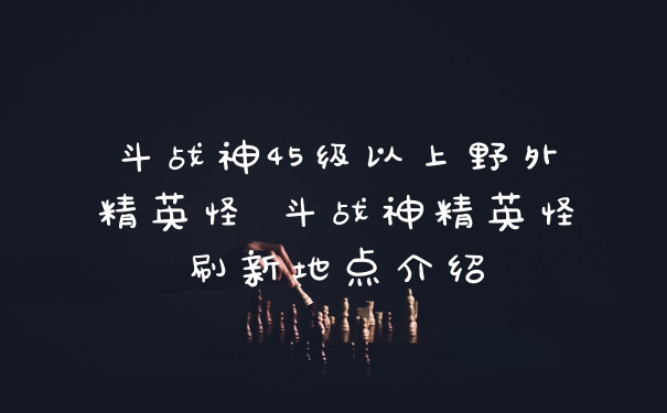 斗战神45级以上野外精英怪 斗战神精英怪刷新地点介绍