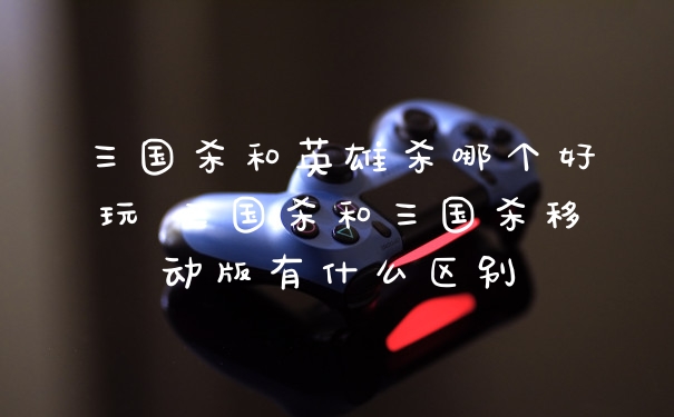 三国杀和英雄杀哪个好玩 三国杀和三国杀移动版有什么区别
