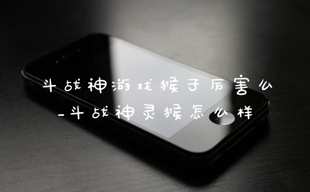 斗战神游戏猴子厉害么_斗战神灵猴怎么样