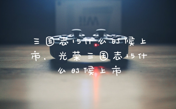 三国志15什么时候上市，光荣三国志15什么时候上市