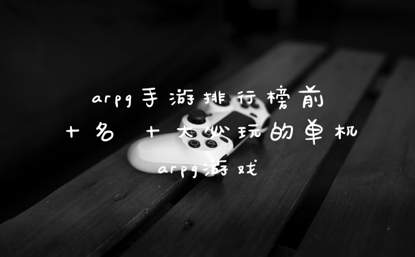 arpg手游排行榜前十名 十大必玩的单机arpg游戏