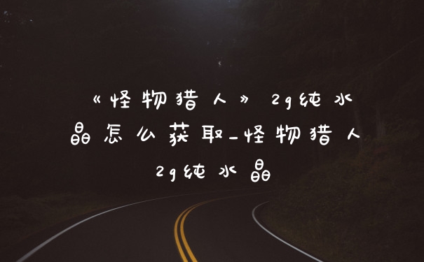 《怪物猎人》2g纯水晶怎么获取_怪物猎人2g纯水晶