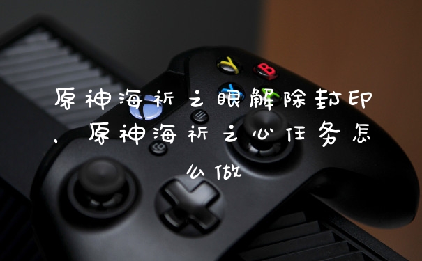 原神海祈之眼解除封印，原神海祈之心任务怎么做