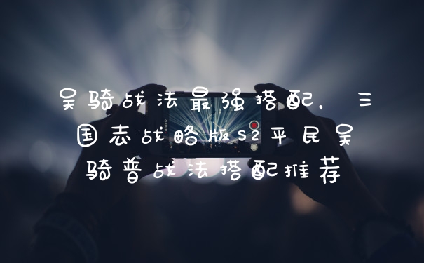 吴骑战法最强搭配，三国志战略版S2平民吴骑普战法搭配推荐