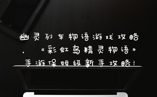 幽灵列车物语游戏攻略，《彩虹岛精灵物语》手游保姆级新手攻略！