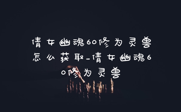 倩女幽魂60修为灵兽怎么获取_倩女幽魂60修为灵兽