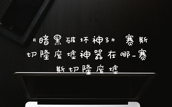 《暗黑破坏神3》赛斯切隆废墟神器在哪_赛斯切隆废墟