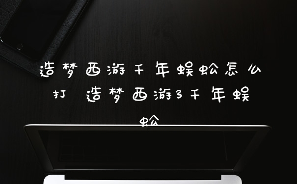 造梦西游千年蜈蚣怎么打 造梦西游3千年蜈蚣