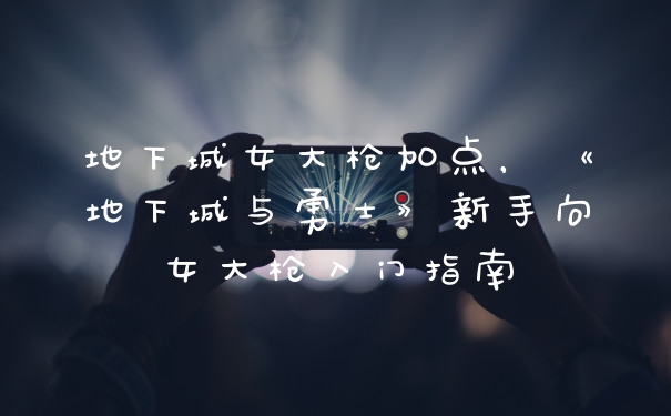 地下城女大枪加点，《地下城与勇士》新手向女大枪入门指南