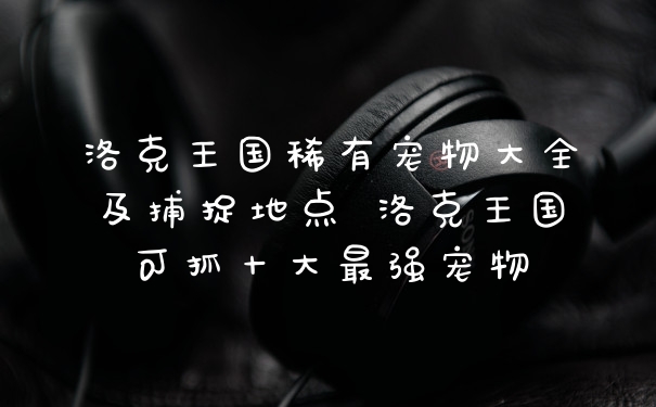 洛克王国稀有宠物大全及捕捉地点 洛克王国可抓十大最强宠物