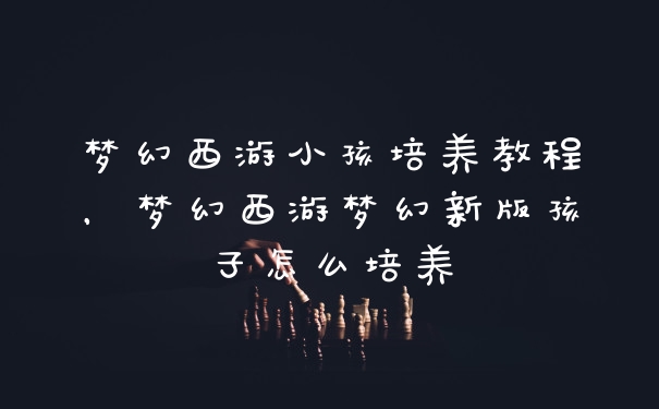 梦幻西游小孩培养教程，梦幻西游梦幻新版孩子怎么培养