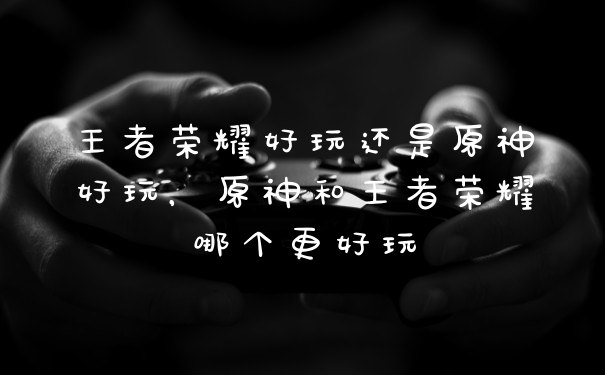 王者荣耀好玩还是原神好玩，原神和王者荣耀哪个更好玩