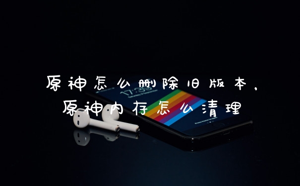 原神怎么删除旧版本,原神内存怎么清理