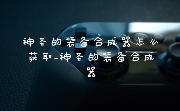 神圣的装备合成器怎么获取_神圣的装备合成器