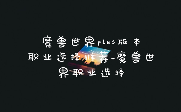 魔兽世界plus版本职业选择推荐_魔兽世界职业选择