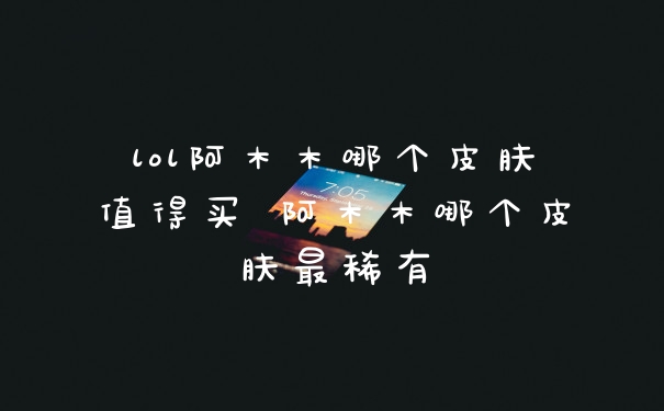 lol阿木木哪个皮肤值得买 阿木木哪个皮肤最稀有