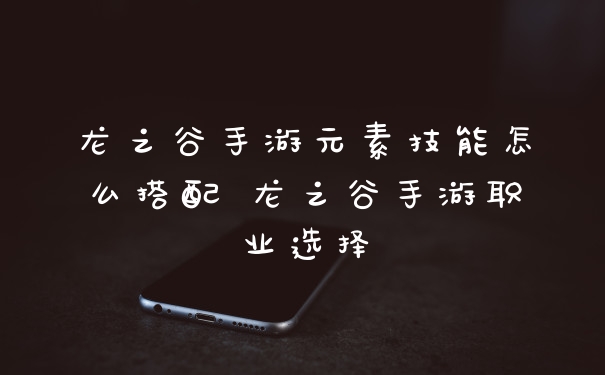 龙之谷手游元素技能怎么搭配 龙之谷手游职业选择
