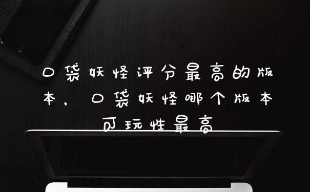 口袋妖怪评分最高的版本，口袋妖怪哪个版本可玩性最高