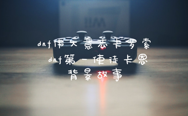 dnf伟大意志卡罗索 dnf第一使徒卡恩背景故事