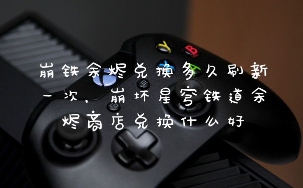 崩铁余烬兑换多久刷新一次，崩坏星穹铁道余烬商店兑换什么好