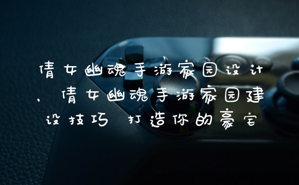 倩女幽魂手游家园设计，倩女幽魂手游家园建设技巧 打造你的豪宅