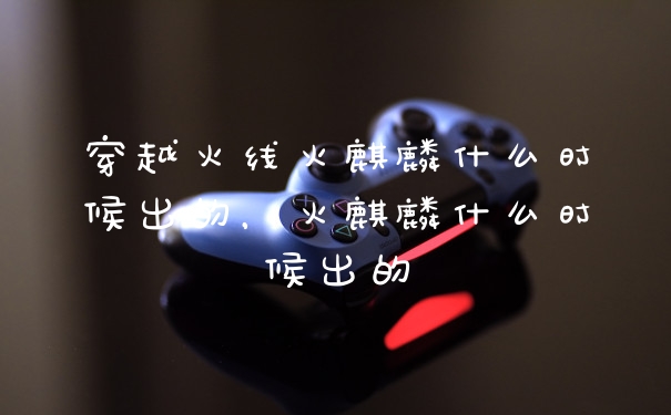 穿越火线火麒麟什么时候出的,火麒麟什么时候出的