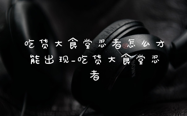 吃货大食堂忍者怎么才能出现_吃货大食堂忍者