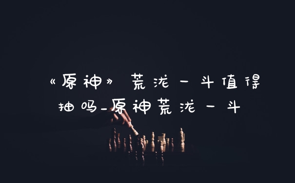 《原神》荒泷一斗值得抽吗_原神荒泷一斗