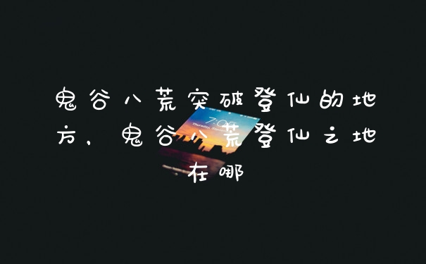 鬼谷八荒突破登仙的地方，鬼谷八荒登仙之地在哪