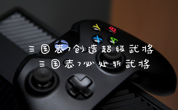 三国志7创造超级武将 三国志7必处斩武将