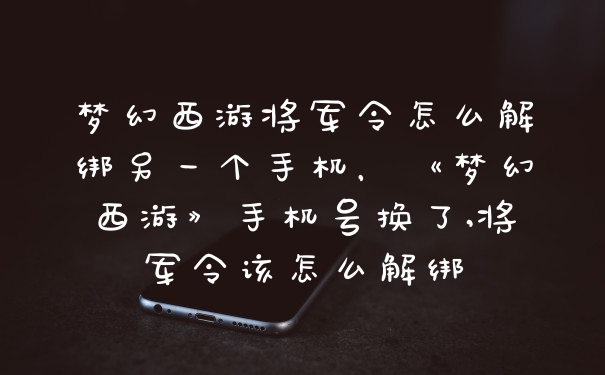 梦幻西游将军令怎么解绑另一个手机，《梦幻西游》手机号换了,将军令该怎么解绑