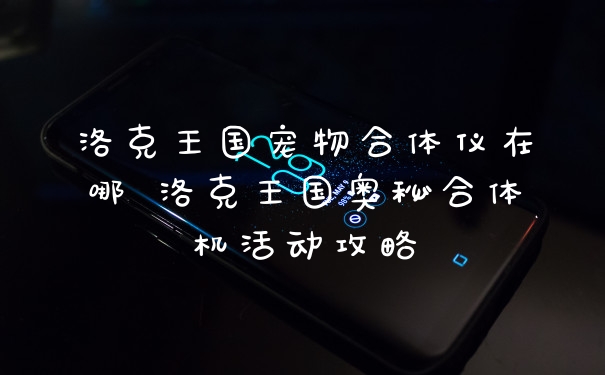 洛克王国宠物合体仪在哪 洛克王国奥秘合体机活动攻略