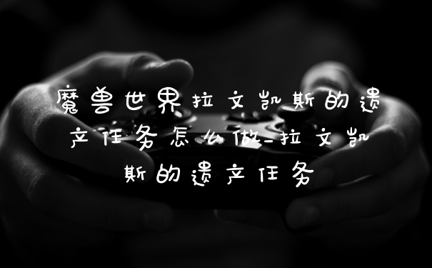 魔兽世界拉文凯斯的遗产任务怎么做_拉文凯斯的遗产任务
