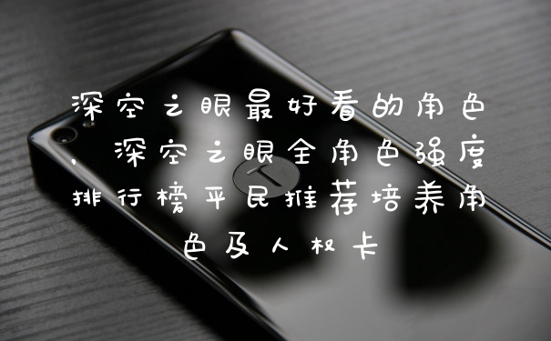深空之眼最好看的角色，深空之眼全角色强度排行榜平民推荐培养角色及人权卡