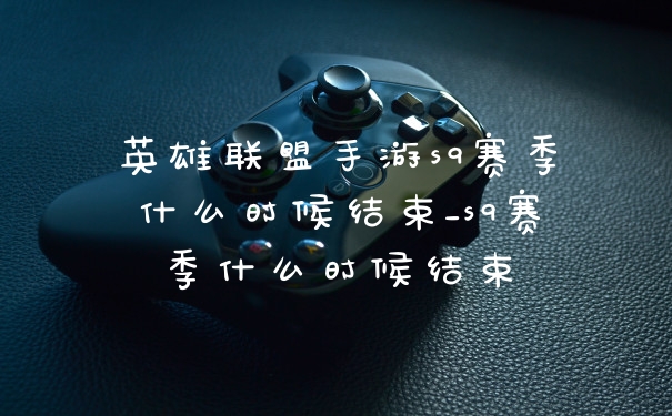 英雄联盟手游s9赛季什么时候结束_s9赛季什么时候结束