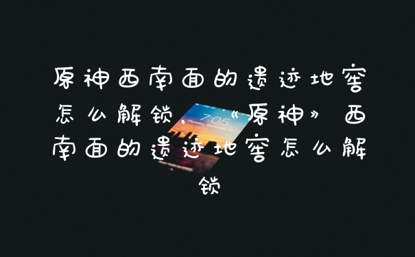 原神西南面的遗迹地窖怎么解锁,《原神》西南面的遗迹地窖怎么解锁