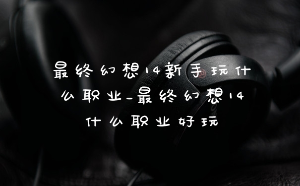 最终幻想14新手玩什么职业_最终幻想14什么职业好玩