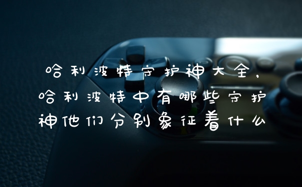 哈利波特守护神大全，哈利波特中有哪些守护神他们分别象征着什么