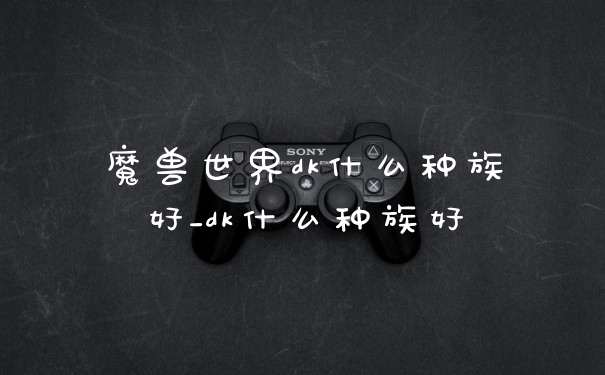 魔兽世界dk什么种族好_dk什么种族好