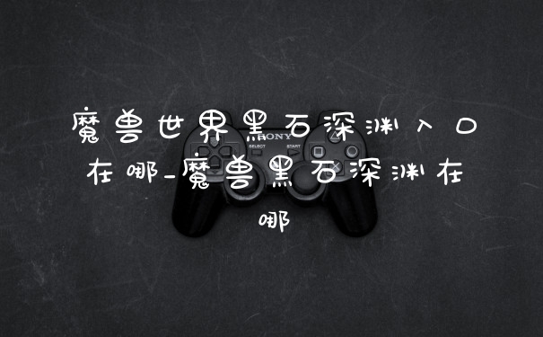魔兽世界黑石深渊入口在哪_魔兽黑石深渊在哪