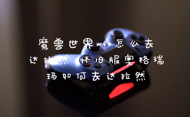 魔兽世界wlk怎么去达拉然 怀旧服奥格瑞玛如何去达拉然