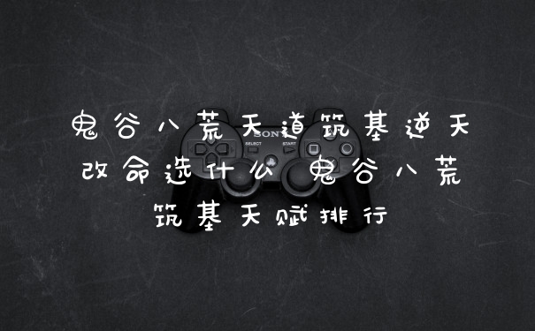 鬼谷八荒天道筑基逆天改命选什么 鬼谷八荒筑基天赋排行