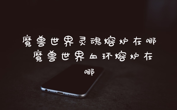 魔兽世界灵魂熔炉在哪 魔兽世界血环熔炉在哪