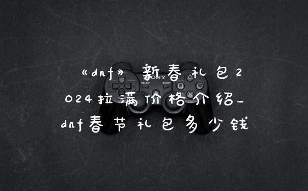 《dnf》新春礼包2024拉满价格介绍_dnf春节礼包多少钱