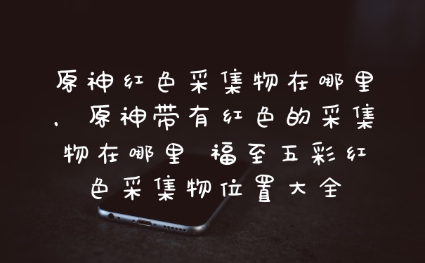 原神红色采集物在哪里，原神带有红色的采集物在哪里 福至五彩红色采集物位置大全