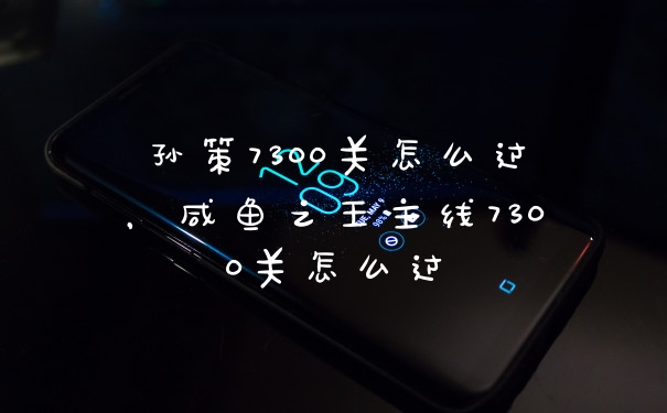 孙策7300关怎么过，咸鱼之王主线7300关怎么过