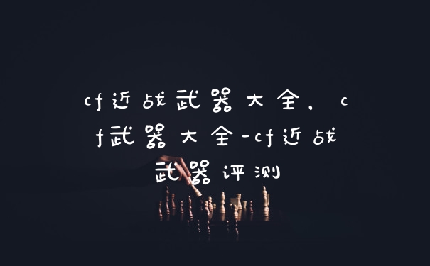 cf近战武器大全，cf武器大全-cf近战武器评测